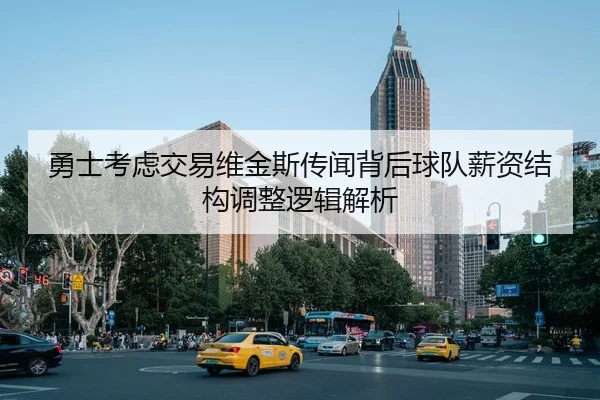 勇士考虑交易维金斯传闻背后球队薪资结构调整逻辑解析