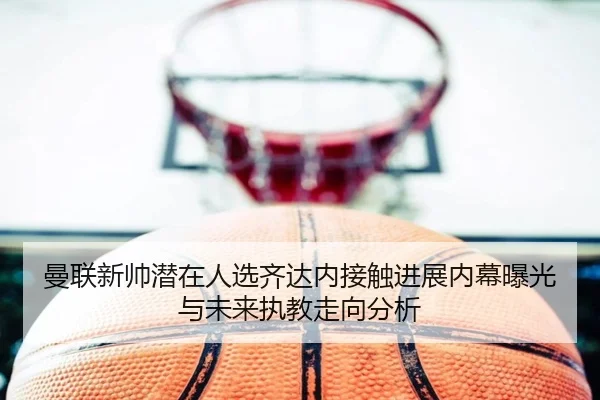曼联新帅潜在人选齐达内接触进展内幕曝光与未来执教走向分析