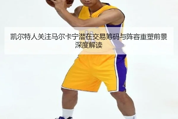 凯尔特人关注马尔卡宁潜在交易筹码与阵容重塑前景深度解读