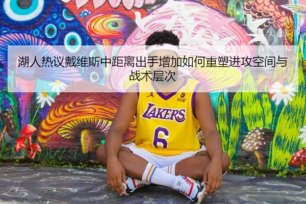 湖人热议戴维斯中距离出手增加如何重塑进攻空间与战术层次